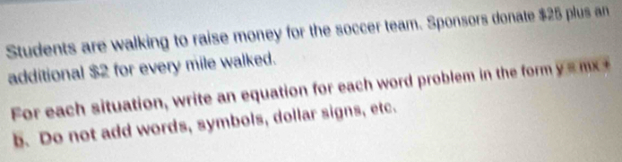 Students are walking to raise money for the soccer team. Sponsors donate $25 plus an 
additional $2 for every mile walked. 
For each situation, write an equation for each word problem in the form y = m x +
b. Do not add words, symbols, dollar signs, etc.