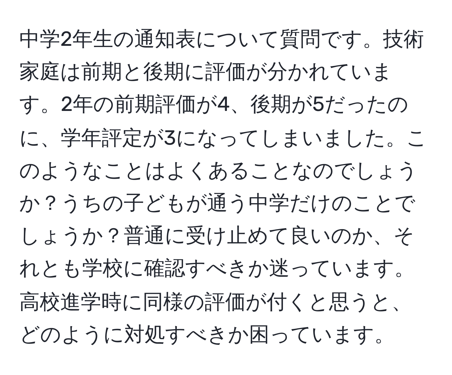 中学2年生の通知表について質問です。技術家庭は前期と後期に評価が分かれています。2年の前期評価が4、後期が5だったのに、学年評定が3になってしまいました。このようなことはよくあることなのでしょうか？うちの子どもが通う中学だけのことでしょうか？普通に受け止めて良いのか、それとも学校に確認すべきか迷っています。高校進学時に同様の評価が付くと思うと、どのように対処すべきか困っています。