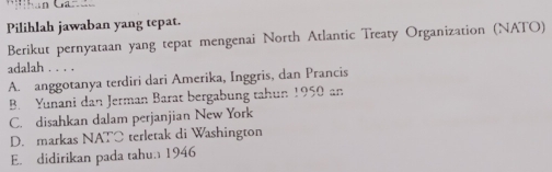 Pilihlah jawaban yang tepat.
Berikut pernyataan yang tepat mengenai North Atlantic Treaty Organization (NATO)
adalah . . . .
A. anggotanya terdiri dari Amerika, Inggris, dan Prancis
B. Yunani dan Jerman Barat bergabung tahun 1950 an
C. disahkan dalam perjanjian New York
D. markas NATC terletak di Washington
E. didirikan pada tahu. 1946