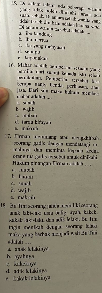 Di dalam Islam, ada beberapa wanita
yang tidak boleh dinikahi karena ada
suatu sebab. Di antara sebab wanita yang
tidak boleh dinikahi adalah karena rada.
Di antara wanita tersebut adalah ....
a. ibu kandung
b. ibu mertua
c. ibu yang menyusui
d. sepupu
e. keponakan
16. Mahar adalah pemberian sesuatu yang
bernilai dari suami kepada istri sebab
pernikahan. Pemberian tersebut bisa
berupa uang， benda, perhiasan,atau
jasa. Dari sini maka hukum memberi
mahar adalah ....
a. sunah
b. wajib
c. mubah
d. fardu kifayah
e. makruh
17. Firman meminang atau mengkhitbah
seorang gadis dengan mendatangi ru-
mahnya dan meminta kepada kedua
orang tua gadis tersebut untuk dinikahi.
Hukum pinangan Firman adalah …
a. mubah
b. haram
c. sunah
d. wajib
e. makruh
18. Bu Tini seorang janda memiliki seorang
anak laki-laki usia balig, ayah, kakek,
kakak laki-laki, dan adik lelaki. Bu Tini
ingin menikah dengan seorang lelaki
maka yang berhak menjadi wali Bu Tini
adalah …
a. anak lelakinya
b. ayahnya
c. kakeknya
d. adik lelakinya
e. kakak lelakinya