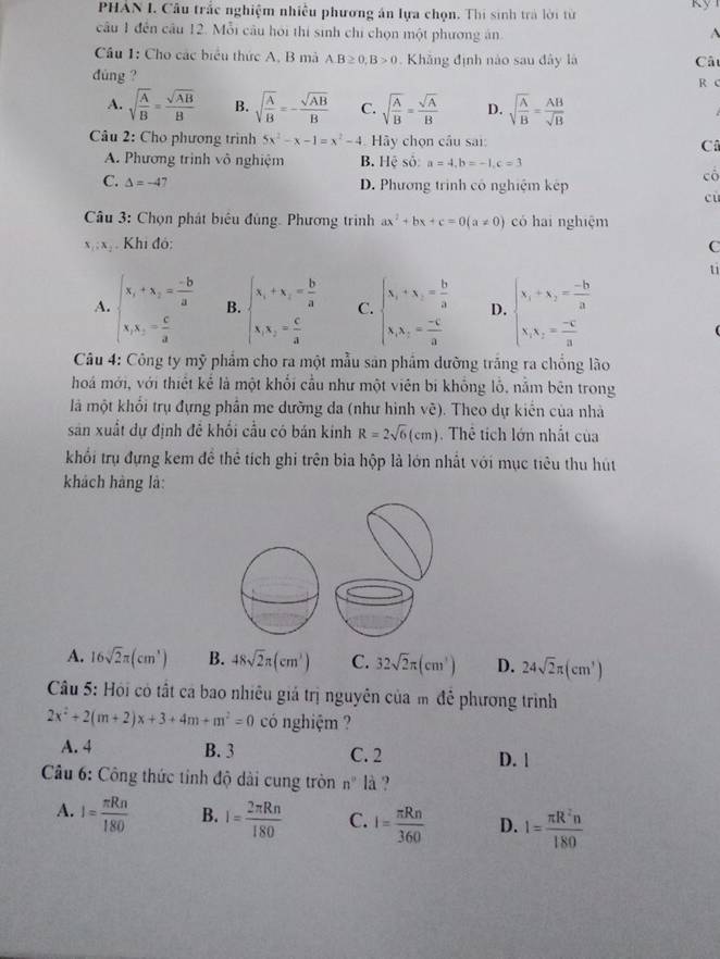 PHAN I. Cầu trắc nghiệm nhiều phương án lựa chọn. Thi sinh trà lời từ
câu 1 đến câu 12. Mỗi câu hỏi thí sinh chỉ chọn một phương ăn A
Cầu 1: Cho các biểu thức A, B mả A.B≥ 0,B>0 Khǎng định nào sau đây là Câu
dùng ? R C
A. sqrt(frac A)B= sqrt(AB)/B  B. sqrt(frac A)B=- sqrt(AB)/B  C. sqrt(frac A)B= sqrt(A)/B  D. sqrt(frac A)B= AB/sqrt(B) 
Câu 2: Cho phương trình 5x^2-x-1=x^2-4 Hãy chọn câu sai: Câ
A. Phương trình vô nghiệm B. Hệ số: a=4,b=-1,c=3
C. △ =-47 D. Phương trình có nghiệm kếp
cô
cù
Câu 3: Chọn phát biểu đùng. Phương trình ax^2+bx+c=0(a!= 0) có hai nghiệm
x_1:x_2. Khi đó: C
ti
A. beginarrayl x_1+x_2= (-b)/a  x_1x_2= c/a endarray. B. beginarrayl x_1+x_2= b/a  x_1x_2= c/a endarray. C. beginarrayl x_1+x_2= b/a  x_1x_2= (-c)/a endarray. D. beginarrayl x_1+x_2= (-b)/a  x_1x_2= (-c)/a endarray.
Câu 4: Công ty mỹ phẩm cho ra một mẫu sản phẩm dưỡng trắng ra chống lào
hoá mới, với thiết kể là một khối cầu như một viên bí khổng lỗ, nằm bên trong
là một khối trụ đựng phần me dường da (như hình vẽ). Theo dự kiến của nhà
sản xuất dự định để khối cầu có bản kinh R=2sqrt(6)(cm) Thê tích lớn nhất của
khổi trụ đựng kem để thể tích ghi trên bia hộp là lớn nhất với mục tiêu thu hút
khách hàng là:
A. 16sqrt(2)π (cm^3) B. 48sqrt(2)π (cm^3) C. 32sqrt(2)π (cm^3) D. 24sqrt(2)π (cm^3)
Câu 5: Hội có tất cá bao nhiêu giá trị nguyên của m đễ phương trình
2x^2+2(m+2)x+3+4m+m^2=0 có nghiệm ?
A. 4 B. 3 C. 2 D. 1
Câu 6: Công thức tinh độ dài cung tròn n° là ?
A. I= π Rn/180  B. I= 2π Rn/180  C. I= π Rn/360  D. 1= π R^2n/180 