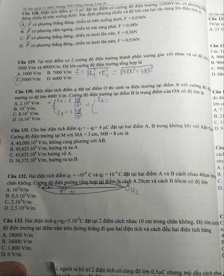 Tài liệu vật & 11_HKU_Trường THPT Hùng Vương_Long An
Câu 128. Điện tích điểm q=-3 µC đặt tại điểm có cường độ điện trường 12000V/m, có phương thị
dứng chiều từ trên xuống dưới. Xác định phương chiều và độ lớn của lực tác dụng lên điện tích ị:
Tài liệu vậi
À vector F có phương thẳng đứng, chiều từ trên xuống dưới, F=0.036N
Câu 13
B. vector F có phương nằm ngang, chiều từ trái sang phải, F=0,48N
7V/m vi
C. vector F có phương thẳng đứng, chiều từ dưới lên trên, F=0,36N
A. 21 V
D. vector F có phương thẳng đứng, chiều từ dưới lên trên, F=0,036N
Câu 13
2 m. T
Câu 129. Tại một điểm có 2 cường độ điện trường thành phần vuông góc với nhau và có độ lớn A. 900
3000 V/m và 4000V/m. Độ lớn cường độ điện trường tổng hợp là
B. 900
C. 900
A. 1000 V/m B. 7000 V/m D. bằn
C. 5000 V/m D. 6000 V/m
Câu 130. Một điện tích điểm q đặt tại điểm O thì sinh ra điện trường tại điểm A với cường độ đệ Câu
trường có độ lớn 4000 V/m. Cường độ điện trường tại điểm B là trung điểm của OA có độ lớn là
do đi
A. 2.10^3V/m. lớn c
B. 10^3 V/m. A. 7
C. 8.10^3V/m. B. 21
D. 16.10^3V/m.
C. 1
Câu 131. Cho hai điện tích điểm q_1=-q_2=4 μC đặt tại hai điểm A, B trong không khí với AB=5cm D. 9
Cường độ điện trường tại M với MA=3cm,MB=8cm là
A. 40,000.10^6V/m , không cùng phương với AB.
B. 45,625.10^6V/m , hướng ra xa A. Câu
C. 45,625.10^6V/m h hướng về A. các
D. 34,375.10^6V/m , hướng ra xa B. san
A.
Câu 132. Hai điện tích điểm q_1=-10^(-6)C và q_2=10^(-6)C đặt tại hai điểm A và B cách nhau 40cm tron B.
chân không. Cường độ điện trường tổng hợp tại điểm N cách A 20cm và cách B 60cm có độ lớn
A. 10^5V/m C.
D.
B. 0,5.10^5V/m
C. 2.10^5V/m.
D. 2,5.10^5V/m.
C
Câu 133. Hai điện tích q_1=q_2=5.10^(-9)C đặt tại 2 điểm cách nhau 10 cm trong chân không. Độ lớn cười C
độ điện trường tại điểm nằm trên đường thẳng đi qua hai điện tích và cách đều hai điện tích bằng n
A. 18000 V/m A
B. 36000 V/m B
C. 1,800 V/m. C
D. 0 V/m.
ní, người ta bố trí 2 điện tích có cùng độ lớn 0,5μC nhưng trái dấu cách nhau
t  â n tính