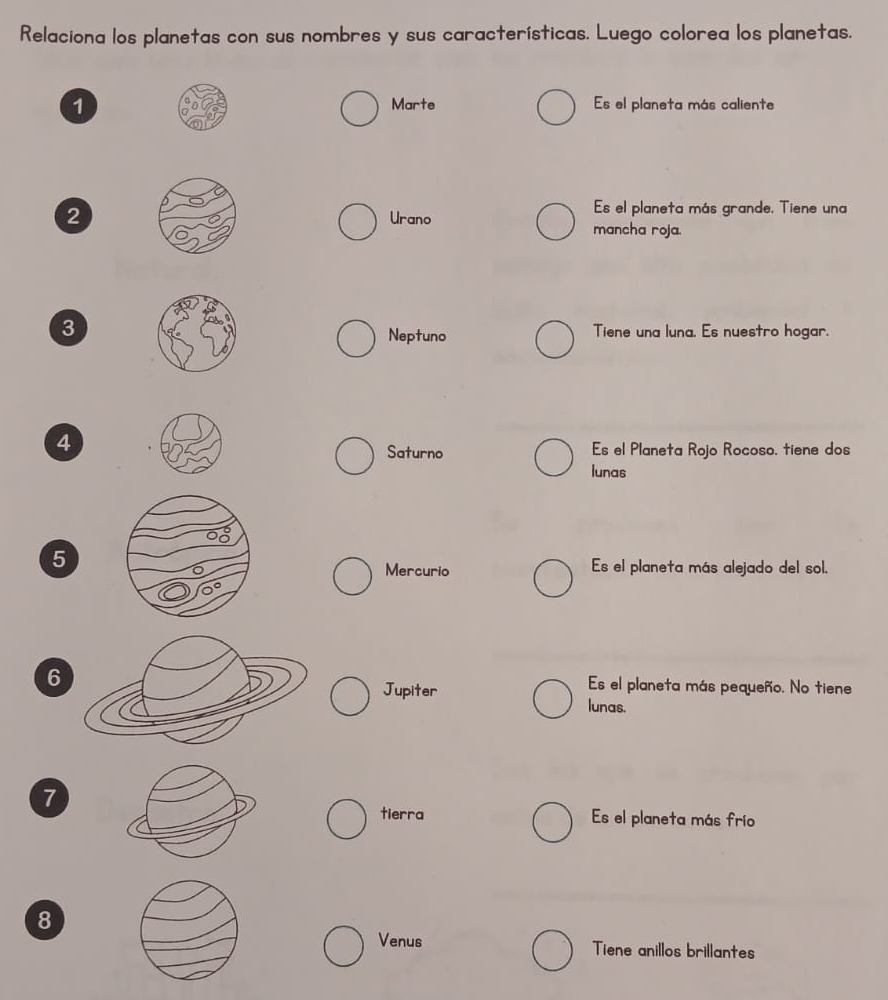 Relaciona los planetas con sus nombres y sus características. Luego colorea los planetas.
1Marte Es el planeta más caliente
2Urano
Es el planeta más grande. Tiene una
mancha roja.
3
Neptuno Tiene una luna. Es nuestro hogar.
4
Saturno Es el Planeta Rojo Rocoso. tiene dos
lunas
5 Es el planeta más alejado del sol.
Mercurio
6
Jupiter
Es el planeta más pequeño. No tiene
lunas.
7
tierra Es el planeta más frío
8
Venus Tiene anillos brillantes