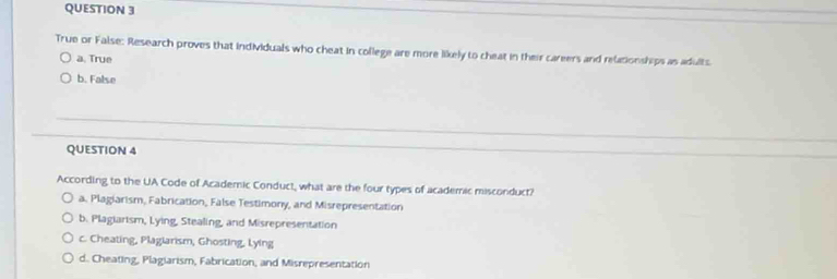 True or False: Research proves that individuals who cheat in college are more likely to cheat in their careers and relationships as adults.
a. True
b. False
QUESTION 4
According to the UA Code of Academic Conduct, what are the four types of academic misconduct?
a. Plagiarism, Fabrication, False Testimony, and Misrepresentation
b. Plagiarism, Lying, Stealing, and Misrepresentation
c. Cheating, Plaglarism, Ghosting, Lying
d. Cheating, Plagiarism, Fabrication, and Misrepresentation