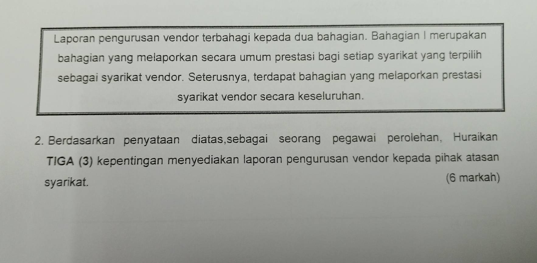 Laporan pengurusan vendor terbahagi kepada dua bahagian. Bahagian I merupakan 
bahagian yang melaporkan secara umum prestasi bagi setiap syarikat yang terpilih 
sebagai syarikat vendor. Seterusnya, terdapat bahagian yang melaporkan prestasi 
syarikat vendor secara keseluruhan. 
2. Berdasarkan penyataan diatas,sebagai seorang pegawai perolehan, Huraikan 
TIGA (3) kepentingan menyediakan laporan pengurusan vendor kepada pihak atasan 
syarikat. (6 markah)