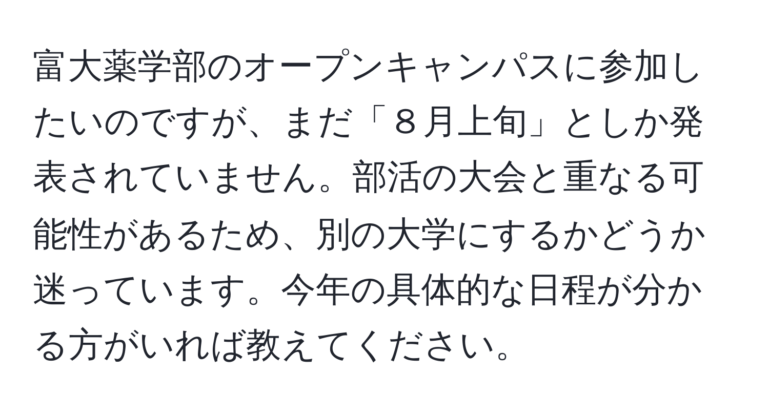 富大薬学部のオープンキャンパスに参加したいのですが、まだ「８月上旬」としか発表されていません。部活の大会と重なる可能性があるため、別の大学にするかどうか迷っています。今年の具体的な日程が分かる方がいれば教えてください。