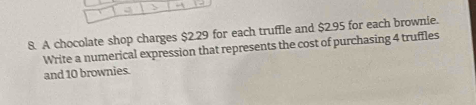 A chocolate shop charges $2.29 for each truffle and $2.95 for each brownie. 
Write a numerical expression that represents the cost of purchasing 4 truffles 
and 10 brownies.