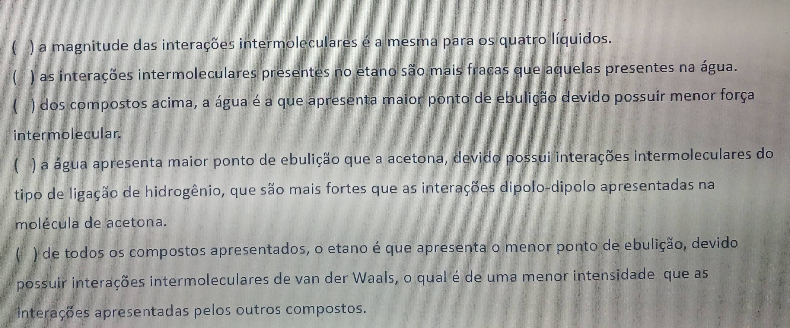 ( ) a magnitude das interações intermoleculares é a mesma para os quatro líquidos.
 ) as interações intermoleculares presentes no etano são mais fracas que aquelas presentes na água.
 ) dos compostos acima, a água é a que apresenta maior ponto de ebulição devido possuir menor força
intermolecular.
( ) a água apresenta maior ponto de ebulição que a acetona, devido possui interações intermoleculares do
tipo de ligação de hidrogênio, que são mais fortes que as interações dipolo-dipolo apresentadas na
molécula de acetona.
 ) de todos os compostos apresentados, o etano é que apresenta o menor ponto de ebulição, devido
possuir interações intermoleculares de van der Waals, o qual é de uma menor intensidade que as
interações apresentadas pelos outros compostos.