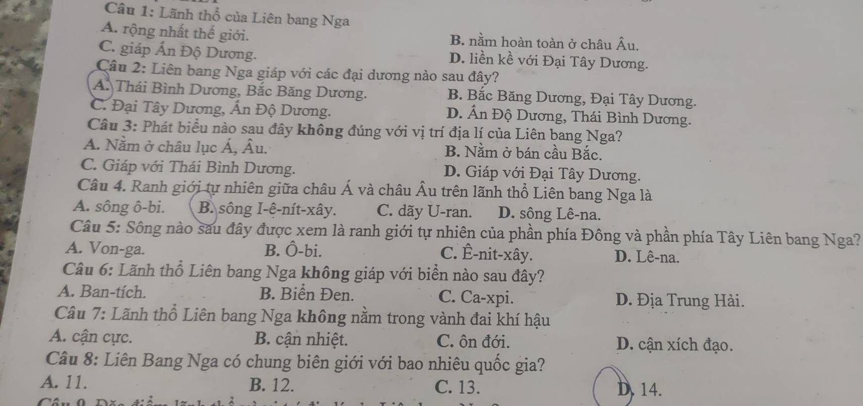 Lãnh thổ của Liên bang Nga
A. rộng nhất thế giới. B. nằm hoàn toàn ở châu Âu.
C. giáp Ấn Độ Dương.
D. liền kề với Đại Tây Dương.
Câu 2: Liên bang Nga giáp với các đại dương nào sau đây?
A. Thái Bình Dương, Bắc Băng Dương. B. Bắc Băng Dương, Đại Tây Dương.
C. Đại Tây Dương, Ấn Độ Dương. D. Ấn Độ Dương, Thái Bình Dương.
Câu 3: Phát biểu nào sau đây không đúng với vị trí địa lí của Liên bang Nga?
A. Nằm ở châu lục Á, Âu. B. Nằm ở bán cầu Bắc.
C. Giáp với Thái Bình Dương. D. Giáp với Đại Tây Dương.
Câu 4. Ranh giới tự nhiên giữa châu Á và châu Âu trên lãnh thổ Liên bang Nga là
A. sông ô-bi. B. sông I-ệ-nít-xây. C. dãy U-ran. D. sông Lê-na.
Câu 5: Sông nào sau đây được xem là ranh giới tự nhiên của phần phía Đông và phần phía Tây Liên bang Nga?
A. Von-ga. B. Ô-bi. C. Ê-nit-xây. D. Lê-na.
Câu 6: Lãnh thổ Liên bang Nga không giáp với biển nào sau đây?
A. Ban-tích. B. Biển Đen. C. Ca-xpi. D. Địa Trung Hải.
Câu 7: Lãnh thổ Liên bang Nga không nằm trong vành đai khí hậu
A. cận cực. B. cận nhiệt. C. ôn đới. D. cận xích đạo.
Câu 8: Liên Bang Nga có chung biên giới với bao nhiêu quốc gia?
A. 11. B. 12. C. 13. D. 14.