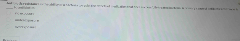 Antibiotic resistance is the ability of a bacteria to resist the effects of medication that once successfully treated bacteria. A primary cause of antibiotic resistance is
to antibiotics:
no exposure
underexposure
overexposure
Dravious