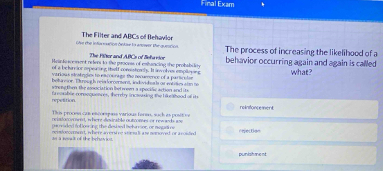 Final Exam
The Filter and ABCs of Behavior
Use the information below to answer the guestion. The process of increasing the likelihood of a
The Filter and ABCs of Behavior
Reinforcement refers to the process of enhancing the probability behavior occurring again and again is called
of a behavior repeating itself consistently. It involves employing what?
various strategies to encourage the recurrence of a particular
behavior. Through reinforcement, individuals or entities aim to
strengthen the association between a specific action and its
favorable consequences, thereby increasing the likelihood of its
repetition. reinforcement
This process can encompass various forms, such as positive
reinforcement, where desirable outcomes or rewards are
provided following the desired behavior, or negative
as a result of the behavior. reinforcement, where aversive stimuli are removed or avoided rejection
punishment