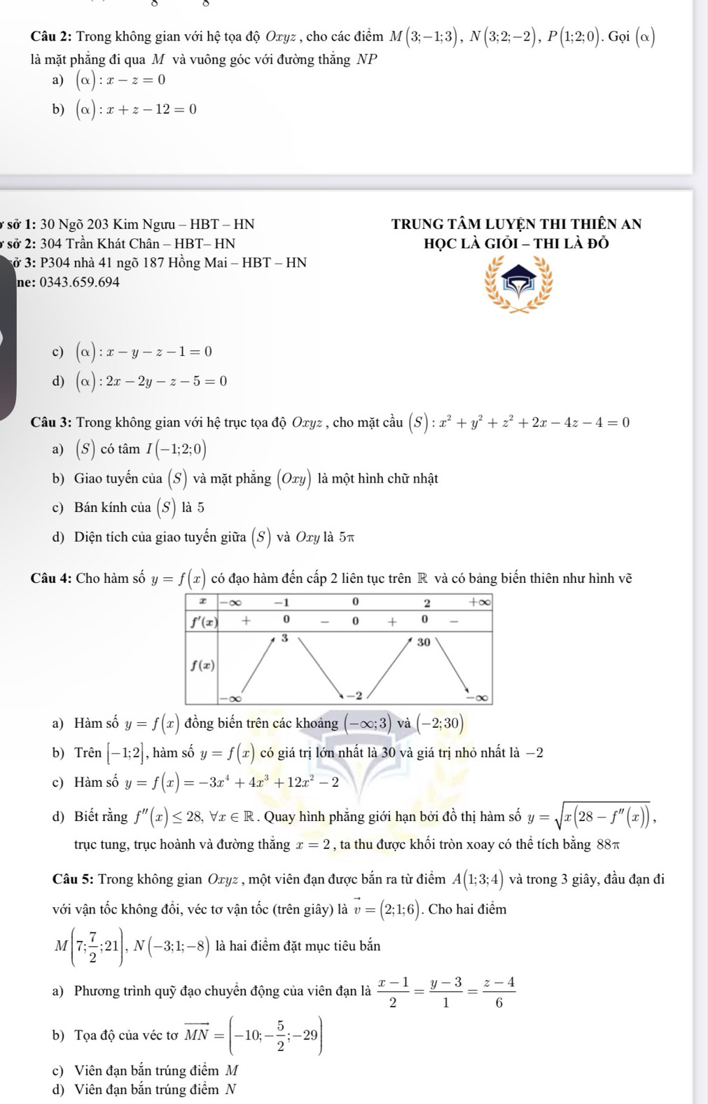 Trong không gian với hệ tọa độ Oxyz , cho các điểm M(3;-1;3),N(3;2;-2),P(1;2;0).Grho i(alpha )
là mặt phẳng đi qua M và vuông góc với đường thắng NP
a) (alpha ):x-z=0
b) (alpha ):x+z-12=0
ở sở * 1: 30 Ngõ 203 Kim Ngưu - HBT - HN trung tâM LUYệN tHI tHiêN an
ở sở 2: 304 Trần Khát Chân - HBT- HN họC lÀ GIỏI - thI là đỏ
ở 3: P304 nhà 41 ngõ 187 Hồng Mai - HBT - HN
ne: 0343.659.694
c) (alpha ):x-y-z-1=0
d) (alpha ):2x-2y-z-5=0
Câu 3: Trong không gian với hệ trục tọa độ Oxyz , cho mặt cầu (S):x^2+y^2+z^2+2x-4z-4=0
a) (S) có tâm I(-1;2;0)
b) Giao tuyến của (S) và mặt phẳng Ox ) là một hình chữ nhật
c) Bán kính của (S) là 5
d) Diện tích của giao tuyến giữa (S) và Oxy là 5π
Câu 4: Cho hàm số y=f(x) có đạo hàm đến cấp 2 liên tục trên R và có bảng biến thiên như hình vẽ
a) Hàm số y=f(x) đồng biến trên các khoảng (-∈fty ;3) và (-2;30)
b) Trên [-1;2] , hàm số y=f(x) có giá trị lớn nhất là 30 và giá trị nhỏ nhất là −2
c) Hàm số y=f(x)=-3x^4+4x^3+12x^2-2
d) Biết rằng f''(x)≤ 28,forall x∈ R. Quay hình phẳng giới hạn bởi đồ thị hàm số y=sqrt(x(28-f''(x))),
trục tung, trục hoành và đường thắng x=2 , ta thu được khối tròn xoay có thể tích bằng 88π
Câu 5: Trong không gian Oxyz , một viên đạn được bắn ra từ điểm A(1;3;4) và trong 3 giây, đầu đạn đi
với vận tốc không đồi, véc tơ vận tốc (trên giây) là vector v=(2;1;6). Cho hai điểm
M(7; 7/2 ;21),N(-3;1;-8) là hai điểm đặt mục tiêu bắn
a) Phương trình quỹ đạo chuyển động của viên đạn là  (x-1)/2 = (y-3)/1 = (z-4)/6 
b) Tọa độ của véc tơ vector MN=(-10;- 5/2 ;-29)
c) Viên đạn bắn trúng điểm M
d) Viên đạn bắn trúng điểm N