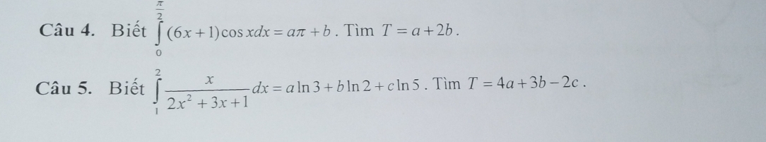 Biết ∈tlimits _0^((frac π)2)(6x+1)cos xdx=aπ +b. □  Tìm _1 T=a+2b. 
Câu 5. Biết ∈tlimits _1^(2frac x)2x^2+3x+1dx=aln 3+bln 2+cln 5.TimT=4a+3b-2c.