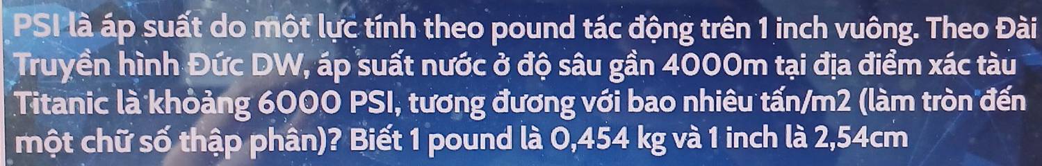 PSI là áp suất do một lực tính theo pound tác động trên 1 inch vuông. Theo Đài 
Truyền hình Đức DW, áp suất nước ở độ sâu gần 4000m tại địa điểm xác tàu 
Titanic là khỏảng 6000 PSI, tương đương với bao nhiêu tấn/m2 (làm tròn đến 
một chữ số thập phân)? Biết 1 pound là 0,454 kg và 1 inch là 2,54cm