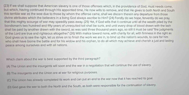 (23) If we shall suppose that American slavery is one of those offenses which, in the providence of God, must needs come,
but which, having continued through His appointed time. He now wills to remove, and that He gives to both North and South
this terrible war as the woe due to those by whom the offense came, shall we discern therein any departure from those
divine attributes which the believers in a living God always ascribe to Him? (24) Fondly do we hope, fervently do we pray,
that this mighty scourge of war may speedily pass away. (25) Yet, if God wills that it continue until all the wealth piled by the
bondsman's two hundred and fifty years of unrequited toil shall be sunk, and until every drop of blood drawn with the lash
shall be paid by another drawn with the sword, as was said three thousand years ago, so still it must be said "the judgments
of the Lord are true and righteous altogether." (26) With malice toward none, with charity for all, with firmness in the right as
God gives us to see the right, let us strive on to finish the work we are in, to bind up the nation's wounds, to care for him
who shall have borne the battle and for his widow and his orphan, to do all which may achieve and cherish a just and lasting
peace among ourselves and with all nations.
Which claim about the war is best supported by the third paragraph?
(A) The Union and the insurgents will soon end the war in a negotiation that will continue the use of slavery.
(B) The insurgents and the Union are at war for religious purposes.
(C) The Union has already completed its work and can put an end to the war now that it has reached its goal.
(D) God gave the war to both the North and the South, as both were responsible for the continuation of slavery.