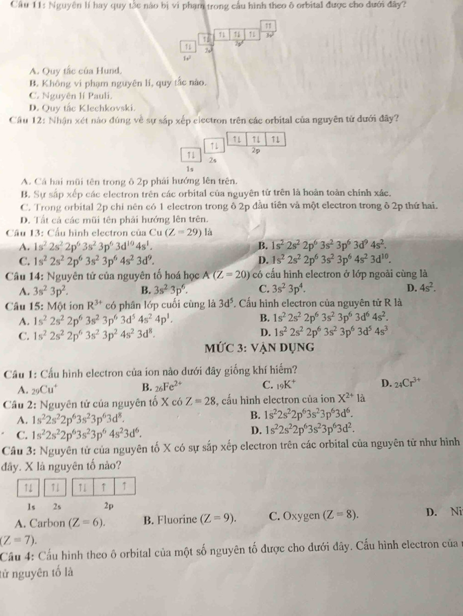 Nguyên lí hay quy tắc nào bị ví phạm trong cầu hình theo ô orbital được cho dưới đây?
11
1 11 1 1L
23
11 20
1,7
A. Quy tắc của Hund.
B. Không vi phạm nguyên lí, quy tắc nào.
C. Nguyên lí Pauli.
D. Quy tắc Klechkovski.
Cầu 12: Nhận xét nào đúng về sự sắp xếp eiectron trên các orbital của nguyên tử đưới đây?
1L 71 11
↑L 2p
11
2s
1s
A. Cả hai mũi tên trong ô 2p phải hướng lên trên.
B. Sự sắp xếp các electron trên các orbital của nguyên tử trên là hoàn toàn chính xác.
C. Trong orbital 2p chỉ nên có 1 electron trong ô 2p đầu tiên và một electron trong ô 2p thứ hai.
D. Tất cả các mũi tên phải hướng lên trên.
Cầu 13: Cầu hình electron của Cu (Z=29) là
A. 1s^22s^22p^63s^23p^63d^(10)4s^1. B. 1s^22s^22p^63s^23p^63d^94s^2.
C. 1s^22s^22p^63s^23p^64s^23d^9. D. 1s^22s^22p^63s^23p^64s^23d^(10).
Câu 14: Nguyên tử của nguyên tố hoá học A(Z=20) có cấu hình electron ở lớp ngoài cùng là
A. 3s^23p^2. B. 3s^23p^6. C. 3s^23p^4. D. 4s^2.
Câu 15: Một ion R^(3+) có phân lớp cuối cùng là 3d^5. Cấu hình electron của nguyên tử R là
A. 1s^22s^22p^63s^23p^63d^54s^24p^1. B. 1s^22s^22p^63s^23p^63d^64s^2.
D.
C. 1s^22s^22p^63s^23p^24s^23d^8. 1s^22s^22p^63s^23p^63d^54s^3
MỨC 3: VẠN Dụng
Cầu 1: Cấu hình electron của ion nào dưới đây giống khí hiếm?
A. _29Cu^+ B. 26Fe^(2+) C. _19K^+ D. _24Cr^(3+)
Câu 2: Nguyên tử của nguyên tố X có Z=28 , cấu hình electron của ion X^(2+)la
A. 1s^22s^22p^63s^23p^63d^8.
B. 1s^22s^22p^63s^23p^63d^6.
C. 1s^22s^22p^63s^23p^64s^23d^6.
D. 1s^22s^22p^63s^23p^63d^2.
Cầu 3: Nguyên tử của nguyên tố X có sự sắp xếp electron trên các orbital của nguyên tử như hình
đây. X là nguyên tố nào?
11 ↑1 T1 ↑ ↑
1s 2s 2p
A. Carbon (Z=6). B. Fluorine (Z=9). C. Oxygen (Z=8). D. Ni
(Z=7).
Cầu 4: Cầu hình theo ô orbital của một số nguyên tố được cho dưới dây. Cấu hình electron của n
tử nguyên tố là