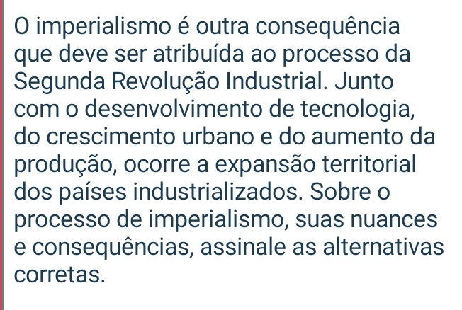 imperialismo é outra consequência 
que deve ser atribuída ao processo da 
Segunda Revolução Industrial. Junto 
com o desenvolvimento de tecnologia, 
do crescimento urbano e do aumento da 
produção, ocorre a expansão territorial 
dos países industrializados. Sobre o 
processo de imperialismo, suas nuances 
e consequências, assinale as alternativas 
corretas.