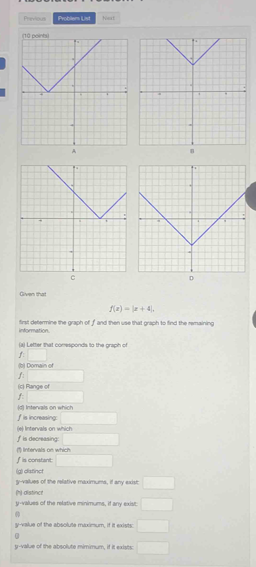 Previous Problem List Next 
Given that
f(x)=|x+4|, 
first determine the graph of f and then use that graph to find the remaining 
information. 
(a) Letter that corresponds to the graph of
f:□
(b) Domain of 
f □
(c) Range of 
f □
(d) Intervals on which
f is increasing: □
(e) Intervals on which
f is decreasing: □
(f) Intervals on which
f is constant: □
(g) distinct
y -values of the relative maximums, if any exist: □
(h) distinct
y -values of the relative minimums, if any exist: □
y -value of the absolute maximum, if it exists: □
y -value of the absolute mimimum, if it exists: □