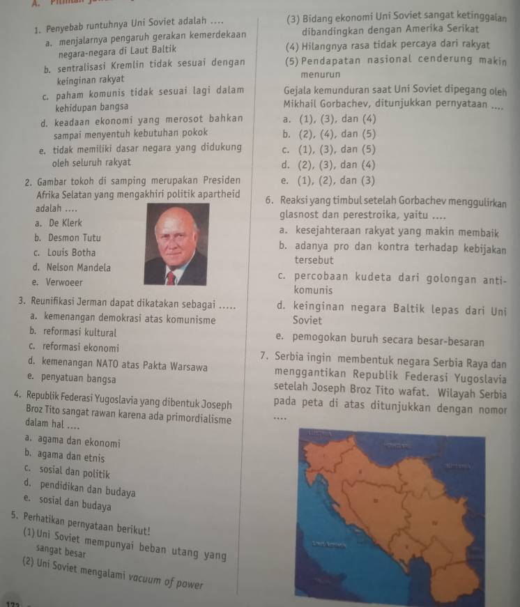 A. Pim
1. Penyebab runtuhnya Uni Soviet adalah .... (3) Bidang ekonomi Uni Soviet sangat ketinggalan
a. menjalarnya pengaruh gerakan kemerdekaan dibandingkan dengan Amerika Serikat
negara-negara di Laut Baltik (4) Hilangnya rasa tidak percaya dari rakyat
b. sentralisasi Kremlin tidak sesuai dengan (5)Pendapatan nasional cenderung makin
keinginan rakyat menurun
c. paham komunis tidak sesuai lagi dalam Gejala kemunduran saat Uni Soviet dipegang oleh
kehidupan bangsa Mikhail Gorbachev, ditunjukkan pernyataan ....
d. keadaan ekonomi yang merosot bahkan a. (1), (3), dan (4)
sampai menyentuh kebutuhan pokok b. (2), (4), dan (5)
e. tidak memiliki dasar negara yang didukung c. (1), (3), dan (5)
oleh seluruh rakyat d. (2), (3), dan (4)
2. Gambar tokoh di samping merupakan Presiden e. (1), (2), dan (3)
Afrika Selatan yang mengakhiri politik apartheid 6. Reaksi yang timbul setelah Gorbachev menggulirkan
adalah ....glasnost dan perestroika, yaitu ....
a. De Klerka. kesejahteraan rakyat yang makin membaik
b. Desmon Tutub. adanya pro dan kontra terhadap kebijakan
c. Louis Bothatersebut
d. Nelson Mandelac. percobaan kudeta dari golongan anti-
e. Verwoeer
komunis
3. Reunifikasi Jerman dapat dikatakan sebagai ... d. keinginan negara Baltik lepas dari Uni
a. kemenangan demokrasi atas komunisme Soviet
b. reformasi kultural e. pemogokan buruh secara besar-besaran
c. reformasi ekonomi 7. Serbia ingin membentuk negara Serbia Raya dan
d. kemenangan NATO atas Pakta Warsawa menggantikan Republik Federasi Yugoslavia
e. penyatuan bangsa setelah Joseph Broz Tito wafat. Wilayah Serbia
4. Republik Federasi Yugoslavia yang dibentuk Joseph pada peta di atas ditunjukkan dengan nomor
Broz Tito sangat rawan karena ada primordialisme …
dalam hal ....
a. agama dan ekonomi
b. agama dan etnis
c. sosial dan politik
d. pendidikan dan budaya
e. sosial dan budaya
5. Perhatikan pernyataan berikut!
(1) Uni Soviet mempunyaí beban utang yang
sangat besar
(2) Uni Soviet mengalami vacuum of power