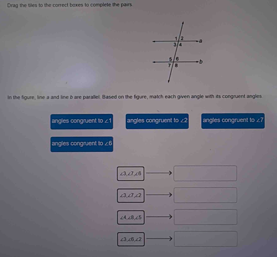 Drag the tiles to the correct boxes to complete the pairs.
In the figure, line a and line b are parallel. Based on the figure, match each given angle with its congruent angles.
angles congruent to ∠ 1 angles congruent to ∠ 2 angles congruent to ∠ 7
angles congruent to ∠ 6
∠ 3, ∠ 7, ∠ 6
□
∠ 3, ∠ 7, ∠ 2
□
∠ 4, ∠ 8, ∠ 5
□
∠ 3, ∠ 6, ∠ 2 - □