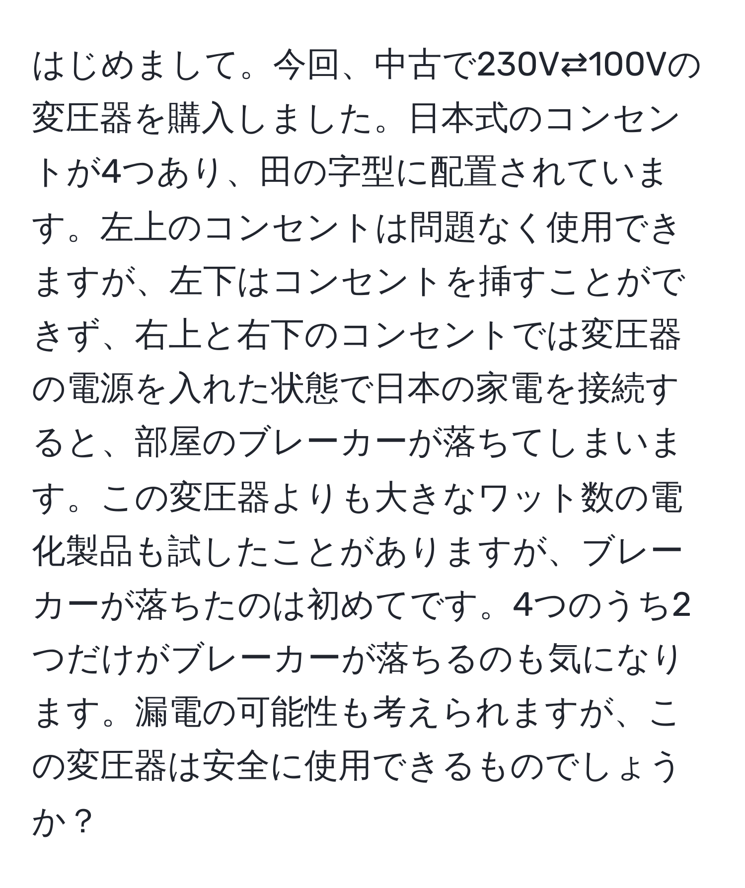 はじめまして。今回、中古で230V⇄100Vの変圧器を購入しました。日本式のコンセントが4つあり、田の字型に配置されています。左上のコンセントは問題なく使用できますが、左下はコンセントを挿すことができず、右上と右下のコンセントでは変圧器の電源を入れた状態で日本の家電を接続すると、部屋のブレーカーが落ちてしまいます。この変圧器よりも大きなワット数の電化製品も試したことがありますが、ブレーカーが落ちたのは初めてです。4つのうち2つだけがブレーカーが落ちるのも気になります。漏電の可能性も考えられますが、この変圧器は安全に使用できるものでしょうか？