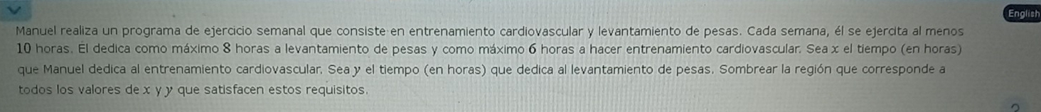 English 
Manuel realiza un programa de ejercicio semanal que consiste en entrenamiento cardiovascular y levantamiento de pesas. Cada semana, él se ejerdita al menos
10 horas. Él dedica como máximo 8 horas a levantamiento de pesas y como máximo 6 horas a hacer entrenamiento cardiovascular. Seax el tiempo (en horas) 
que Manuel dedica al entrenamiento cardiovascular. Sea y el tiempo (en horas) que dedica al levantamiento de pesas. Sombrear la región que corresponde a 
todos los valores de x y y que satisfacen estos requisitos 
^