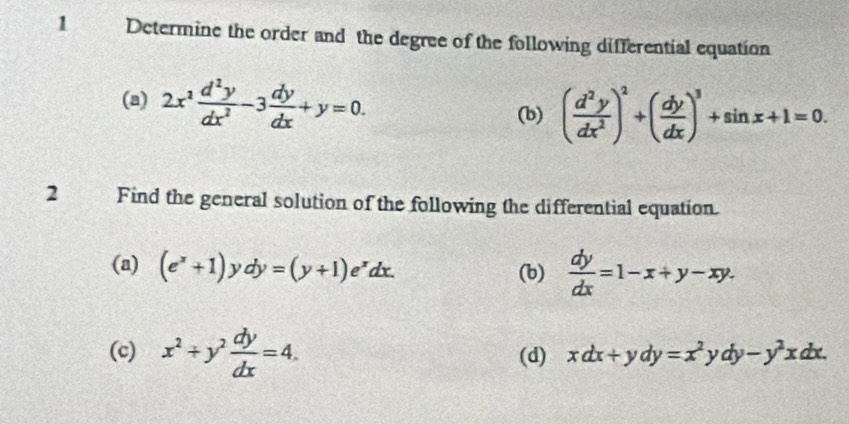 Determine the order and the degree of the following differential equation
(a) 2x^2 d^2y/dx^2 -3 dy/dx +y=0. 
(b) ( d^2y/dx^2 )^2+( dy/dx )^3+sin x+1=0. 
2 Find the general solution of the following the differential equation.
(a) (e^x+1)ydy=(y+1)e^xdx.  dy/dx =1-x+y-xy.
(b)
(c) x^2+y^2 dy/dx =4. (d) xdx+ydy=x^2ydy-y^2xdx.