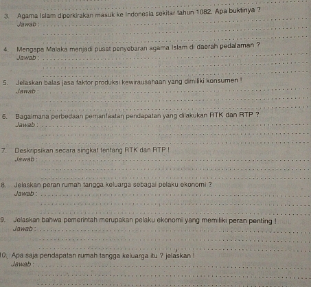 Agama Islam diperkirakan masuk ke Indonesia sekitar tahun 1082. Apa buktinya ? 
Jawab : 
_ 
_ 
_ 
4. Mengapa Malaka menjadi pusat penyebaran agama Islam di daerah pedalaman ? 
_ 
Jawab : 
_ 
_ 
_ 
5. Jelaskan balas jasa faktor produksi kewirausahaan yang dimiliki konsumen ! 
_ 
Jawab : 
_ 
_ 
6. Bagaimana perbedaan pemanfaatan pendapatan yang dilakukan RTK dan RTP ? 
Jawab : 
_ 
_ 
7. Deskripsikan secara singkat tentang RTK dan RTP! 
Jawab :_ 
_ 
_ 
8. Jelaskan peran rumah tangga keluarga sebagai pelaku ekonomi ? 
Jawab :_ 
_ 
_ 
9. Jelaskan bahwa pemerintah merupakan pelaku ekonomi yang memiliki peran penting ! 
Jawab :_ 
_ 
_ 
_ 
10. Apa saja pendapatan rumah tangga keluarga itu ? jelaskan ! 
Jawab :_ 
_ 
_