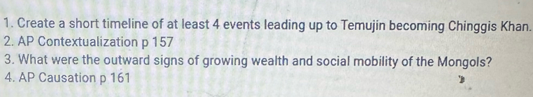 Create a short timeline of at least 4 events leading up to Temujin becoming Chinggis Khan. 
2. AP Contextualization p 157
3. What were the outward signs of growing wealth and social mobility of the Mongols? 
4. AP Causation p 161