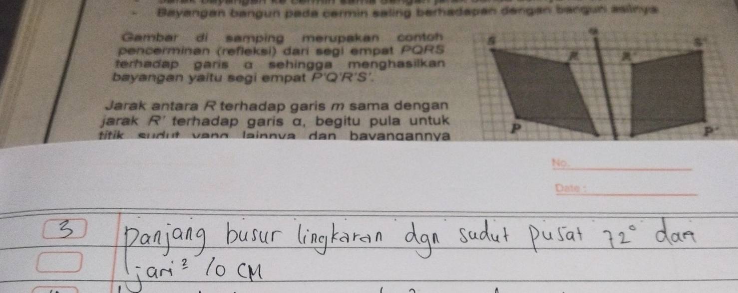 Bayangan bangun pada cermin saling berhadapan dengan bangun aslinya
Gambar di samping merupakan contoh
pencerminan (refleksi) dari segi empat PQRS
terhadap garis a sehingga menghasilkan 
bayangan yaitu segi empat P'Q'R'S'.
Jarak antara R terhadap garis m sama dengan
jarak R' terhadap garis α, begitu pula untuk
titik sudut van o lainnva dan bavangannva
No._
Date :_