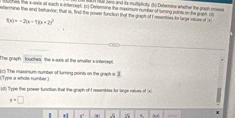 ) List each real zero and its multiplicity. (b) Determine whether the graph crosses 
touches the x-axis at each x-intercept. (c) Determine the maximum number of turning points on the graph (d) 
etermine the end behavior; that is, find the power function that the graph of f resembles for large values of ix
f(x)=-2(x-1)(x+2)^2
The graph touches the x-axis at the smaller x-intercept. 
(c) The maximum number of turning points on the graph is overline 2
(Type a whole number.) 
(d) Type the power function that the graph of f resembles for large values of |x|.
y=□
 □ /□   B □° sqrt(1). sqrt[4](1) 9. (0,1) More