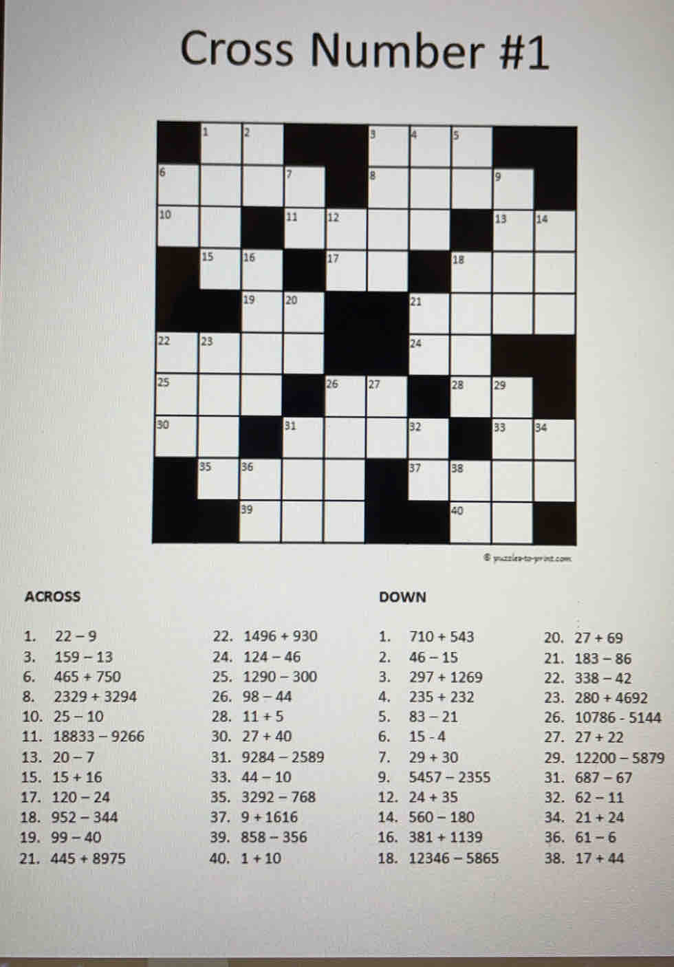 Cross Number #1
t com
ACROSS DOWN
1. 22-9 22. 1496+930 1. 710+543 20. 27+69
3. 159-13 24. 124-46 2. 46-15 21. 183-86
6. 465+750 25. 1290-300 3. 297+1269 22. 338-42
8. 2329+3294 26. 98-44 4. 235+232 23. 280+4692
10. 25-10 28. 11+5 5. 83-21 26. 10786-5144
11. 18833-9266 30. 27+40 6. 15-4 27. 27+22
13. 20-7 31. 9284-2589 7. 29+30 29. 12200-5879
15. 15+16 33. 44-10 9. 5457-2355 31. 687-67
17. 120-24 35. 3292-768 12. 24+35 32. 62-11
18. 952-344 37. 9+1616 14. 560-180 34. 21+24
19. 99-40 39. 858-356 16. 381+1139 36. 61-6
21. 445+8975 40. 1+10 18. 12346-5865 38. 17+44