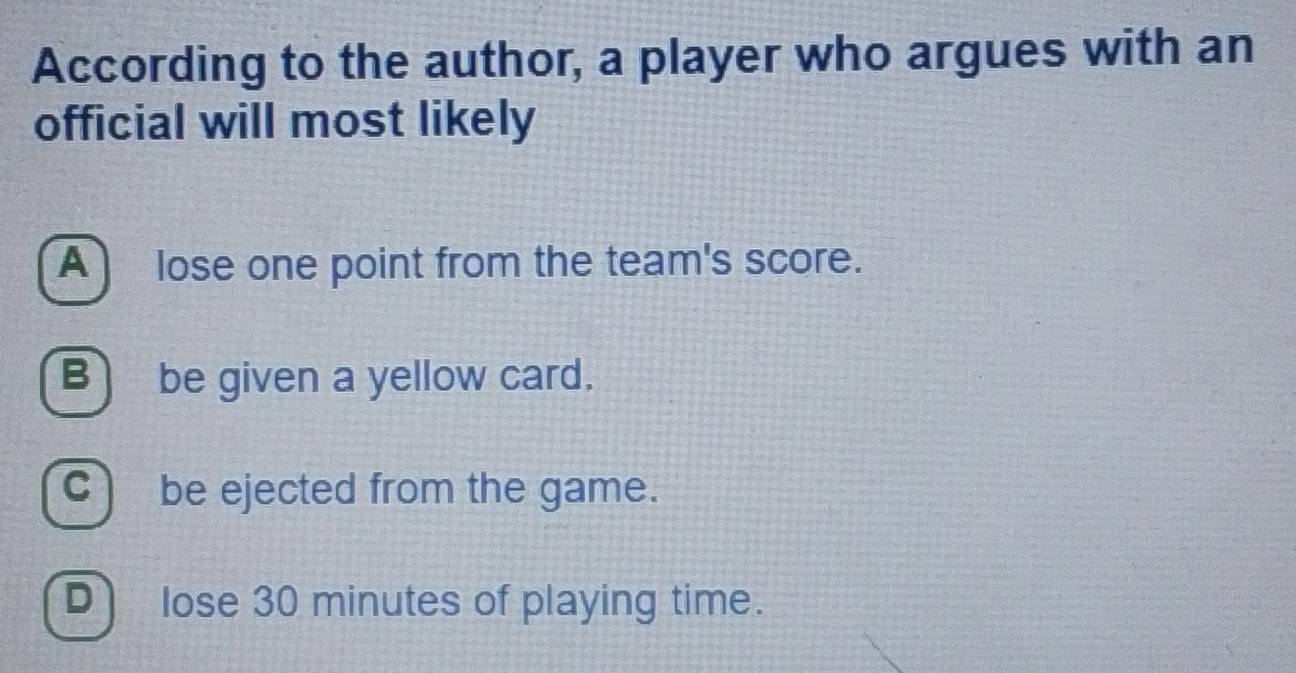 According to the author, a player who argues with an
official will most likely
A) lose one point from the team's score.
B be given a yellow card.
C) be ejected from the game.
D lose 30 minutes of playing time.