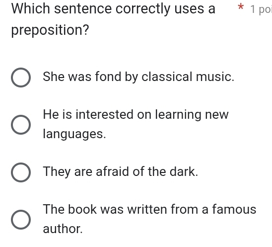 Which sentence correctly uses a * 1 po
preposition?
She was fond by classical music.
He is interested on learning new
languages.
They are afraid of the dark.
The book was written from a famous
author.