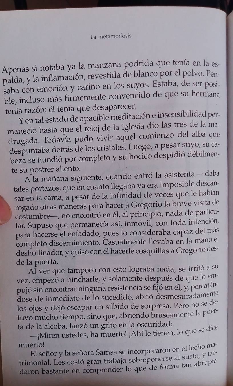 La metamorfosis
Apenas si notaba ya la manzana podrida que tenía en la es-
palda, y la inflamación, revestida de blanco por el polvo. Pen-
saba con emoción y cariño en los suyos. Estaba, de ser posi-
ble, incluso más firmemente convencido de que su hermana
tenía razón: él tenía que desaparecer.
Y en tal estado de apacible meditación e insensibilidad per-
maneció hasta que el reloj de la iglesia dio las tres de la ma-
drugada. Todavía pudo vivir aquel comienzo del alba que
despuntaba detrás de los cristales. Luego, a pesar suyo, su ca-
beza se hundió por completo y su hocico despidió débilmen-
te su postrer aliento.
A la mañana siguiente, cuando entró la asistenta —daba
tales portazos, que en cuanto llegaba ya era imposible descan-
sar en la cama, a pesar de la infinidad de veces que le habían
rogado otras maneras para hacer a Gregorio la breve visita de
costumbre—, no encontró en él, al principio, nada de particu-
lar. Supuso que permanecía así, inmóvil, con toda intención,
para hacerse el enfadado, pues lo consideraba capaz del más
completo discernimiento. Casualmente llevaba en la mano el
deshollinador, y quiso con él hacerle cosquillas a Gregorio des-
de la puerta.
Al ver que tampoco con esto lograba nada, se irritó a su
vez, empezó a pincharle, y solamente después de que lo em-
pujó sin encontrar ninguna resistencia se fijó en él, y, percatán-
dose de inmediato de lo sucedido, abrió desmesuradamente
los ojos y dejó escapar un silbido de sorpresa. Pero no se de-
tuvo mucho tiempo, sino que, abriendo bruscamente la puer-
ta de la alcoba, lanzó un grito en la oscuridad:
—¡Miren ustedes, ha muerto! ¡Ahí le tienen, lo que se dice
muerto!
El señor y la señora Samsa se incorporaron en el lecho ma-
trimonial. Les costó gran trabajo sobreponerse al susto, y tar-
daron bastante en comprender lo que de forma tan abrupta