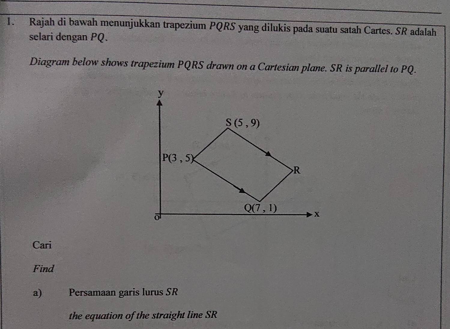 Rajah di bawah menunjukkan trapezium PQRS yang dilukis pada suatu satah Cartes. SR adalah
selari dengan PQ.
Diagram below shows trapezium PQRS drawn on a Cartesian plane. SR is parallel to PQ.
Cari
Find
a) Persamaan garis lurus SR
the equation of the straight line SR