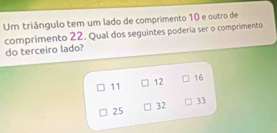 Um triângulo tem um lado de comprimento 10 e outro de
comprimento 22. Qual dos seguintes poderia ser o comprimento
do terceiro lado?
11
12 16
32
33
25