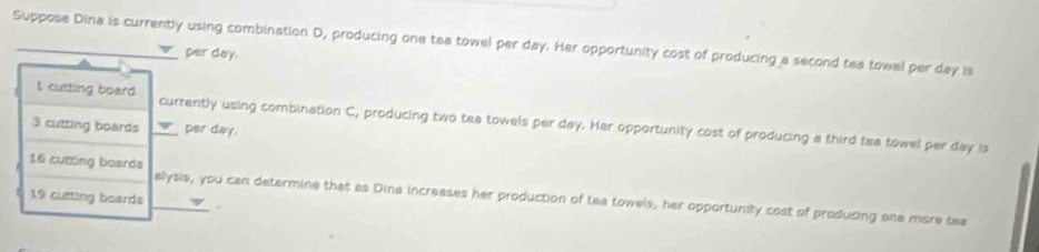 Suppose Dina is currently using combination D, producing one tea towel per day. Her opportunity cost of producing a second tea towel per day is 
per day. 
I culting board currently using combination C, producing two tea towels per day. Her opportunity cost of producing a third tea towel per day is
3 cutting boards per day.
16 cutting boards
19 cutting boards alysis, you can determine that as Dina increases her production of tea towels, her opportunity cost of producing one more tea