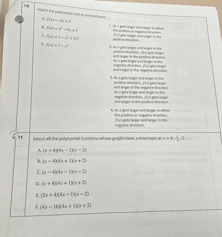 Match the polynomial with its end behavior.
A. f(x)=-2x+3
B. f(x)=x^2-6x+3 1. As x gets larger and larger in either
the positive or negative direction,
f(x) gets larger and larger in the
C. f(x)=1-x^2+2x^3 positive direction.
D. f(x)=7-x^4
2. As x gets larger and larger in the
positive direction, f(x) gets larger
and larger in the positive direction.
As x gets larger and larger in the
negative direction, f(x) gets larger
and larger in the negative direction.
3. As x gets larger and larger in the
positive direction, f(x) gets larger
and larger in the negative direction.
As x gets larger and larger in the
negative direction, f(x) gets larger
and larger in the positive direction.
4. As x gets larger and larger in either
the positive or negative direction,
f(x) gets larger and larger in the
negative direction.
11 Select aIl the polynomial functions whose graphs have x-intercepts at x=4, - 1/4 , -2.
A. (x+4)(4x-1)(x-2)
B. (x-4)(4x+1)(x+2)
C. (x-4)(4x-1)(x-2)
D. (x+4)(4x+1)(x+2)
E. (2x+4)(4x-1)(x-2)
F. (4x-16)(4x+1)(x+2)