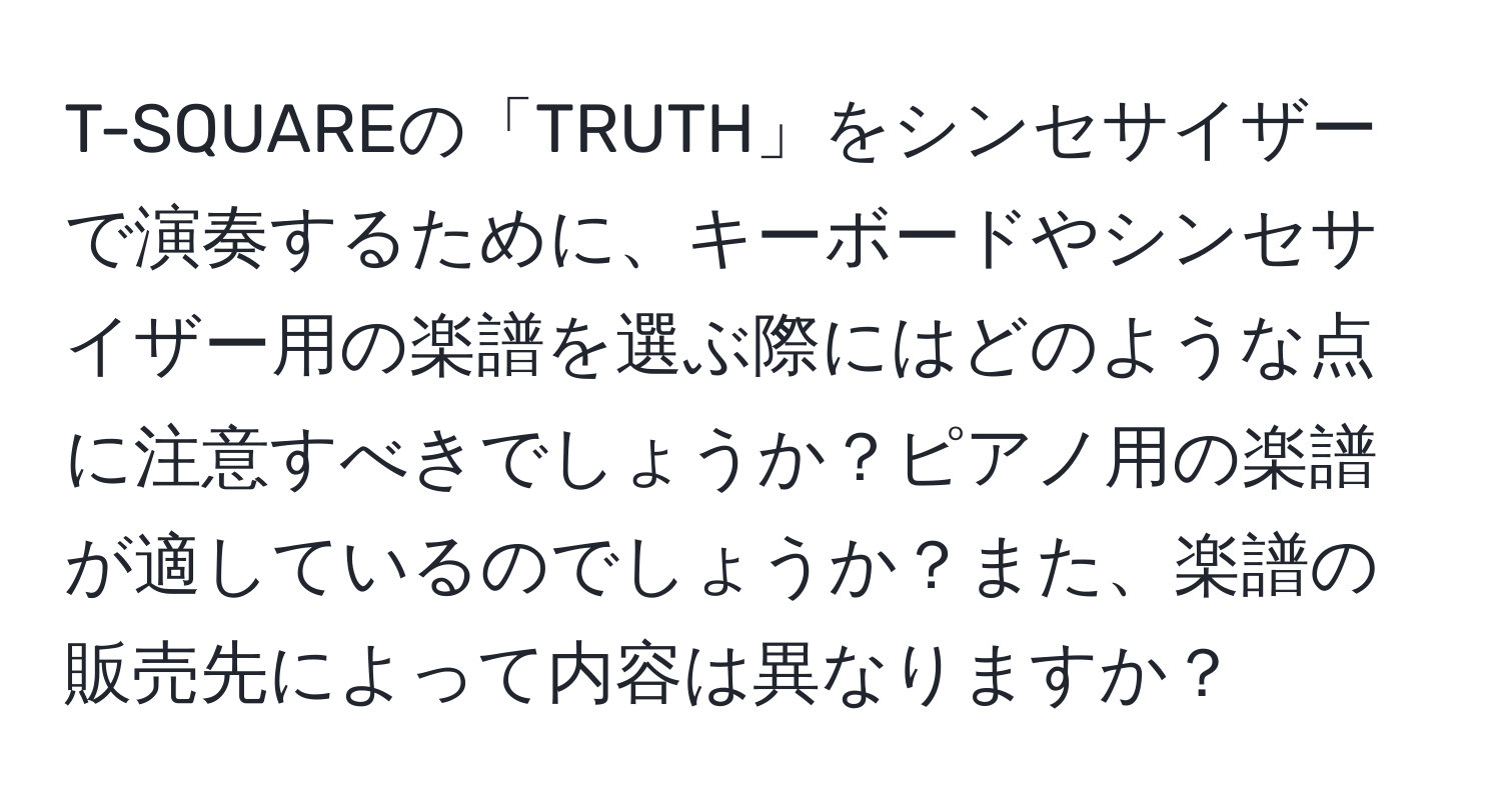 T-SQUAREの「TRUTH」をシンセサイザーで演奏するために、キーボードやシンセサイザー用の楽譜を選ぶ際にはどのような点に注意すべきでしょうか？ピアノ用の楽譜が適しているのでしょうか？また、楽譜の販売先によって内容は異なりますか？