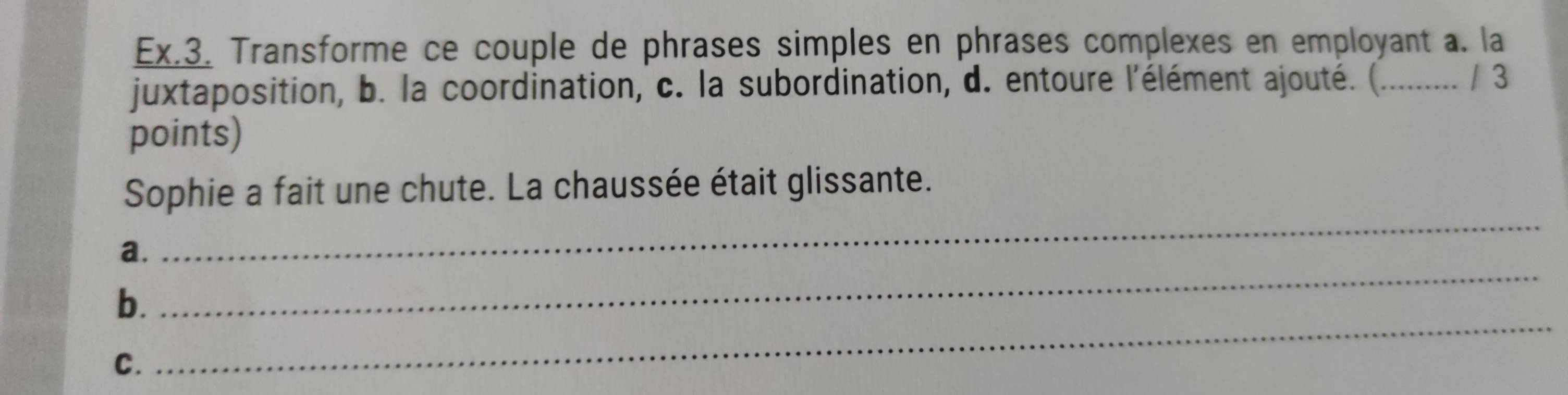 Ex.3. Transforme ce couple de phrases simples en phrases complexes en employant a. la 
juxtaposition, b. la coordination, c. la subordination, d. entoure l'élément ajouté. (......... / 3 
points) 
_ 
Sophie a fait une chute. La chaussée était glissante. 
_ 
a. 
_ 
b. 
C.