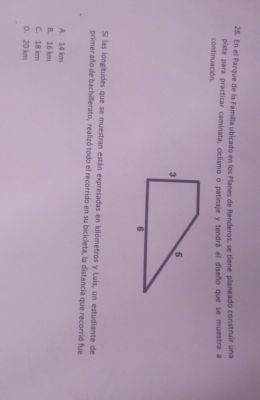 En el Parque de la Familia ubicado en los Planes de Renderos, se tiene planeado construir una
pista para practicar caminata, ciclismo o patinaje y tendrá el diseño que se muestra a
continuación.
Si las longitudes que se muestran están expresadas en kilómetros y Luis, un estudiante de
primer año de bachillerato, realizó todo el recorrido en su bicicleta, la distancia que recorrió fue
A. 14 km
B. 16 km
C. 18 km
D. 20 km