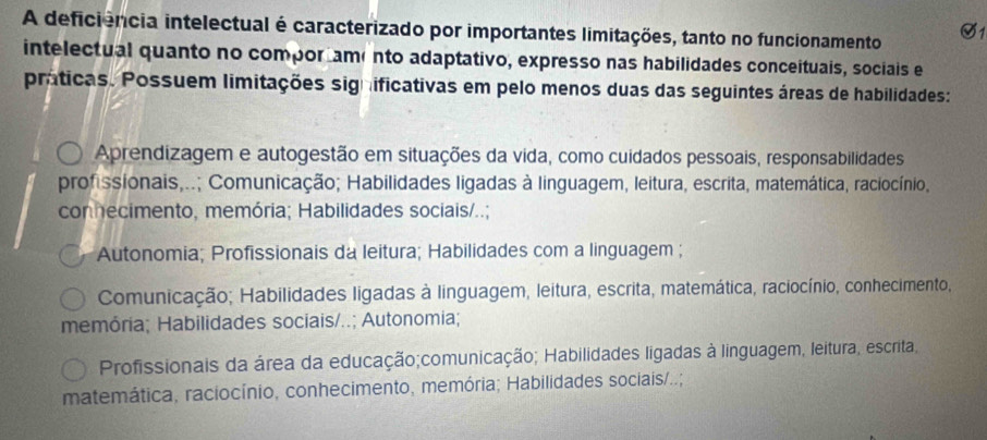 A deficiência intelectual é caracterizado por importantes limitações, tanto no funcionamento
intelectual quanto no compor ame nto adaptativo, expresso nas habilidades conceituais, sociais e
práticas. Possuem limitações significativas em pelo menos duas das seguintes áreas de habilidades:
Aprendizagem e autogestão em situações da vida, como cuidados pessoais, responsabilidades
profissionais,..; Comunicação; Habilidades ligadas à linguagem, leitura, escrita, matemática, raciocínio,
connecimento, memória; Habilidades sociais/..;
Autonomia; Profissionais da leitura; Habilidades com a linguagem ;
Comunicação; Habilidades ligadas à linguagem, leitura, escrita, matemática, raciocínio, conhecimento,
memória; Habilidades sociais/..; Autonomia;
Profissionais da área da educação;comunicação; Habilidades ligadas à linguagem, leitura, escrita,
matemática, raciocínio, conhecimento, memória; Habilidades sociais/..;