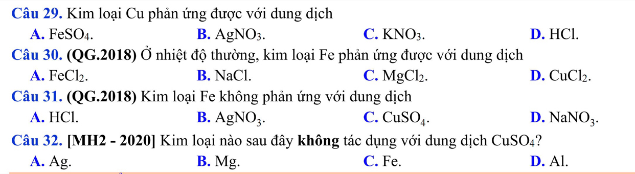 Kim loại Cu phản ứng được với dung dịch
A. FeSO_4. B. AgNO_3. C. KNO_3. D. HCl.
Câu 30. ( QG.2018 () Ở nhiệt độ thường, kim loại Fe phản ứng được với dung dịch
A. FeCl_2. B. NaCl. C. MgCl_2. D. CuCl_2. 
Câu 31. (QG.2018) Kim loại Fe không phản ứng với dung dịch
A. HCl. B. AgNO_3. C. CuSO_4. D. NaNO_3. 
Câu 32. [MH2 - 2020] Kim loại nào sau đây không tác dụng với dung dịch CuSO_4
A. Ag. B. Mg. C. Fe. D. Al.