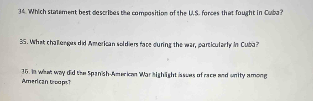 Which statement best describes the composition of the U.S. forces that fought in Cuba? 
35. What challenges did American soldiers face during the war, particularly in Cuba? 
36. In what way did the Spanish-American War highlight issues of race and unity among 
American troops?