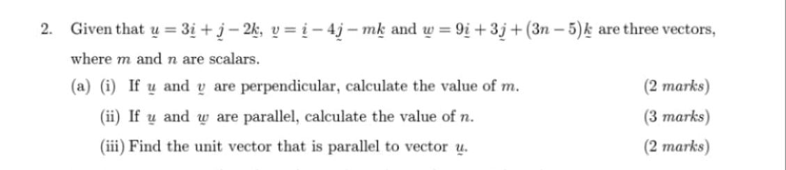 Given that _ u=3_ i+_ j-2_ k, _ v=_ i-4_ j-m_ k and _ w=9_ i+3_ j+(3n-5)_ k are three vectors, 
where m and n are scalars. 
(a) (i) If u and y are perpendicular, calculate the value of m. (2 marks) 
(ii) If u and w are parallel, calculate the value of n. (3 marks) 
(iii) Find the unit vector that is parallel to vector u. (2 marks)