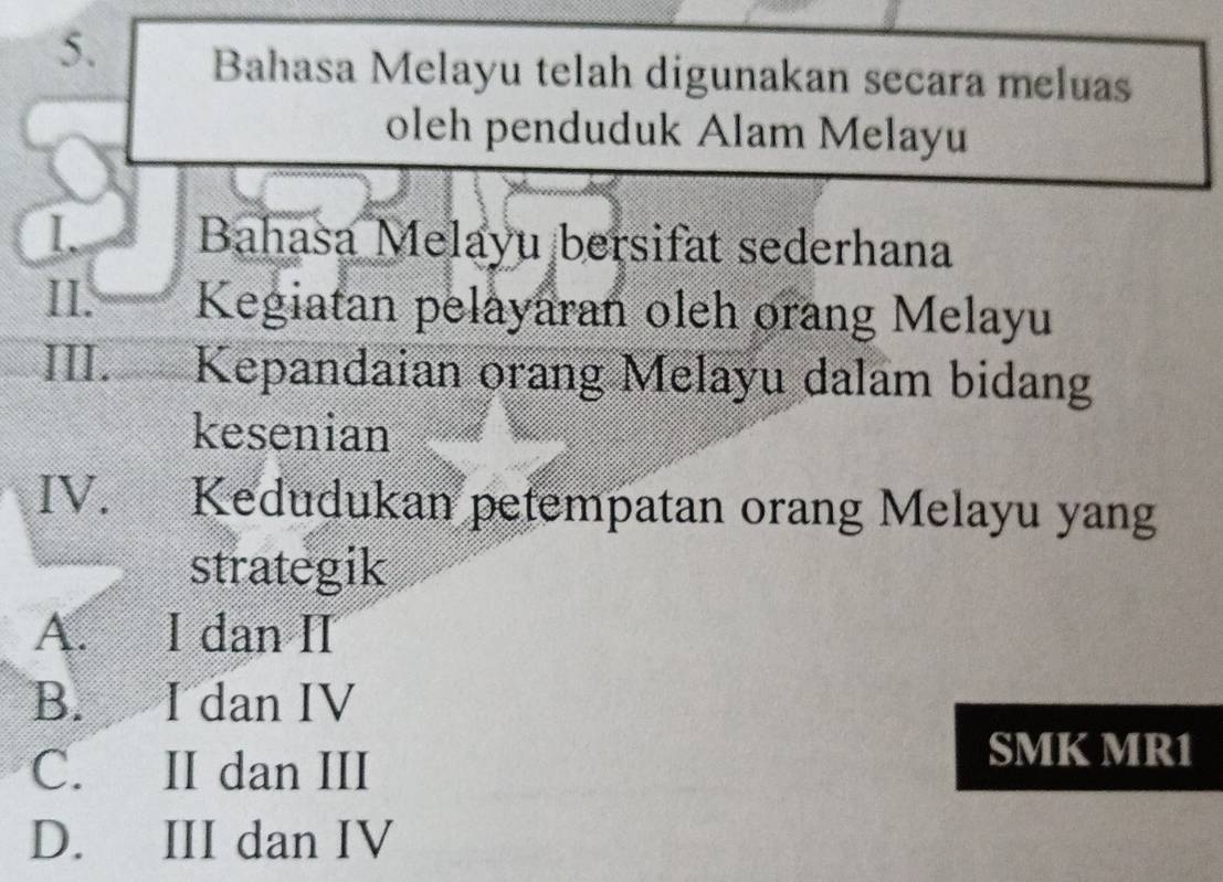 Bahasa Melayu telah digunakan secara meluas
oleh penduduk Alam Melayu
I. Bahasa Melayu bersifat sederhana
II. Kegiatan pelayaran oleh orang Melayu
III. Kepandaian orang Melayu dalam bidang
kesenian
IV. Kedudukan petempatan orang Melayu yang
strategik
A. I dan II
B. I dan IV
C. II dan III
SMK MR1
D. III dan IV