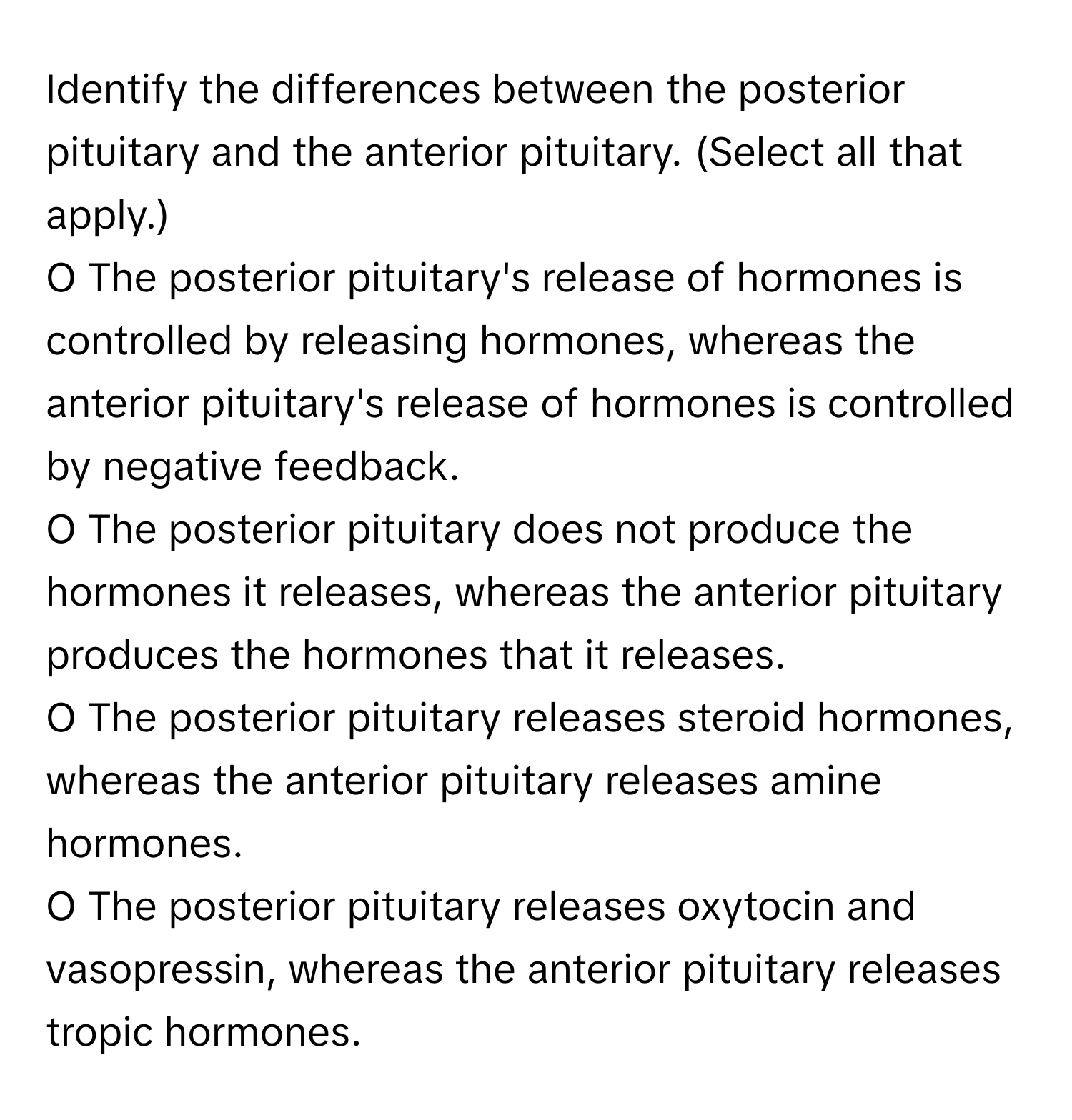 Identify the differences between the posterior pituitary and the anterior pituitary. (Select all that apply.)

O The posterior pituitary's release of hormones is controlled by releasing hormones, whereas the anterior pituitary's release of hormones is controlled by negative feedback.
O The posterior pituitary does not produce the hormones it releases, whereas the anterior pituitary produces the hormones that it releases.
O The posterior pituitary releases steroid hormones, whereas the anterior pituitary releases amine hormones.
O The posterior pituitary releases oxytocin and vasopressin, whereas the anterior pituitary releases tropic hormones.