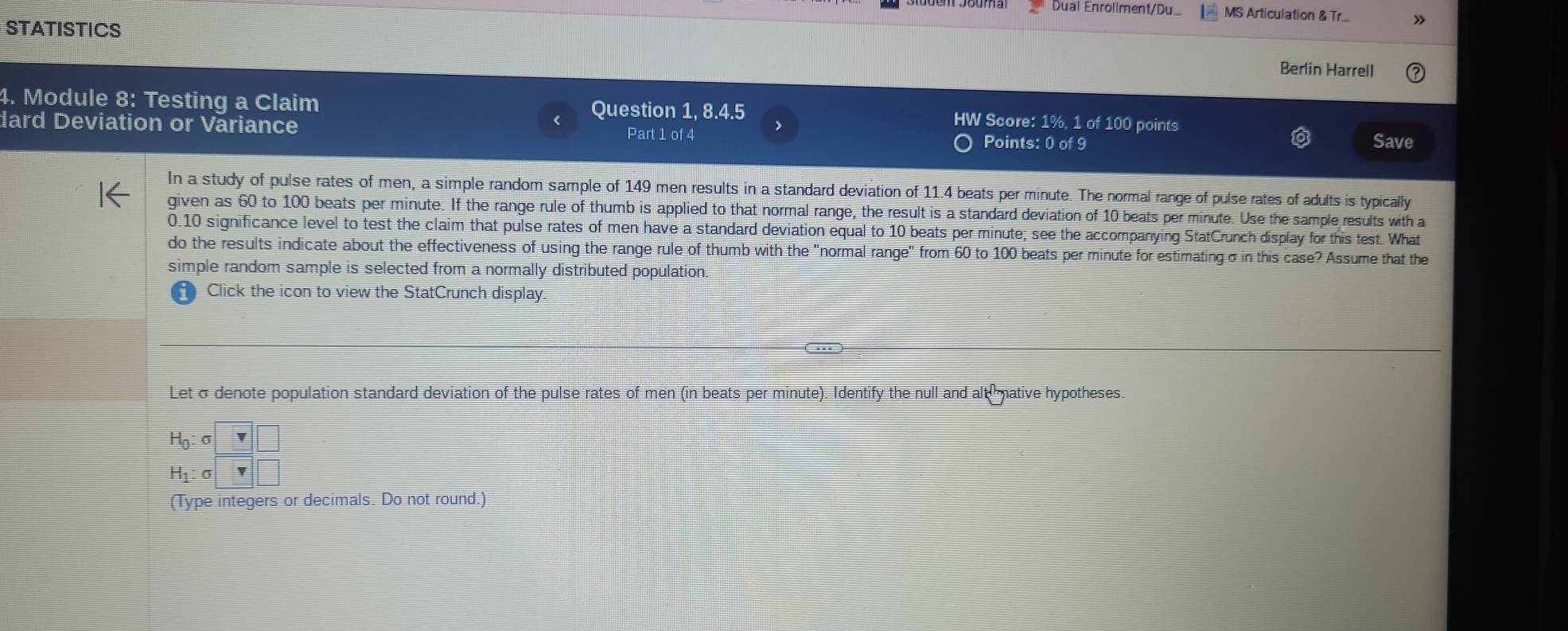 Dual Enrollment/Du... MS Articulation & Tr... 
STATISTICS 
Berlin Harrell 
Question 1, 8.4.5 
4. Module 8: Testing a Claim HW Score: 1%, 1 of 100 points 
dard Deviation or Variance Points: 0 of 9
Part 1 of 4 Save 
In a study of pulse rates of men, a simple random sample of 149 men results in a standard deviation of 11.4 beats per minute. The normal range of pulse rates of adults is typically 
given as 60 to 100 beats per minute. If the range rule of thumb is applied to that normal range, the result is a standard deviation of 10 beats per minute. Use the sample results with a
0.10 significance level to test the claim that pulse rates of men have a standard deviation equal to 10 beats per minute; see the accompanying StatCrunch display for this test. What 
do the results indicate about the effectiveness of using the range rule of thumb with the "normal range" from 60 to 100 beats per minute for estimating σ in this case? Assume that the 
simple random sample is selected from a normally distributed population. 
Click the icon to view the StatCrunch display. 
Let σ denote population standard deviation of the pulse rates of men (in beats per minute). Identify the null and alt mative hypotheses.
beginarrayr H_0:sigma □  H_1:sigma □ endarray
(Type integers or decimals. Do not round.)