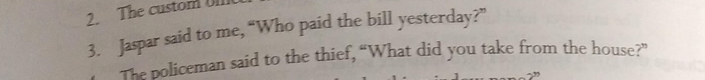 The custom oll 
3. Jaspar said to me, “Who paid the bill yesterday?” 
The policeman said to the thief, “What did you take from the house?”